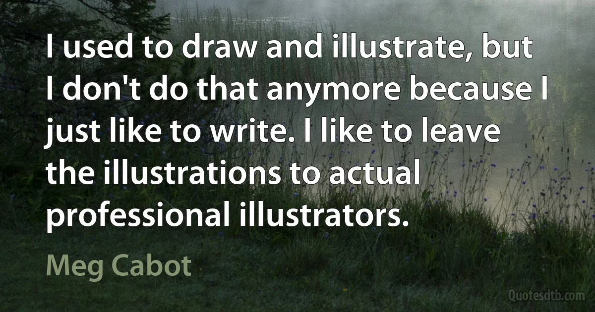 I used to draw and illustrate, but I don't do that anymore because I just like to write. I like to leave the illustrations to actual professional illustrators. (Meg Cabot)