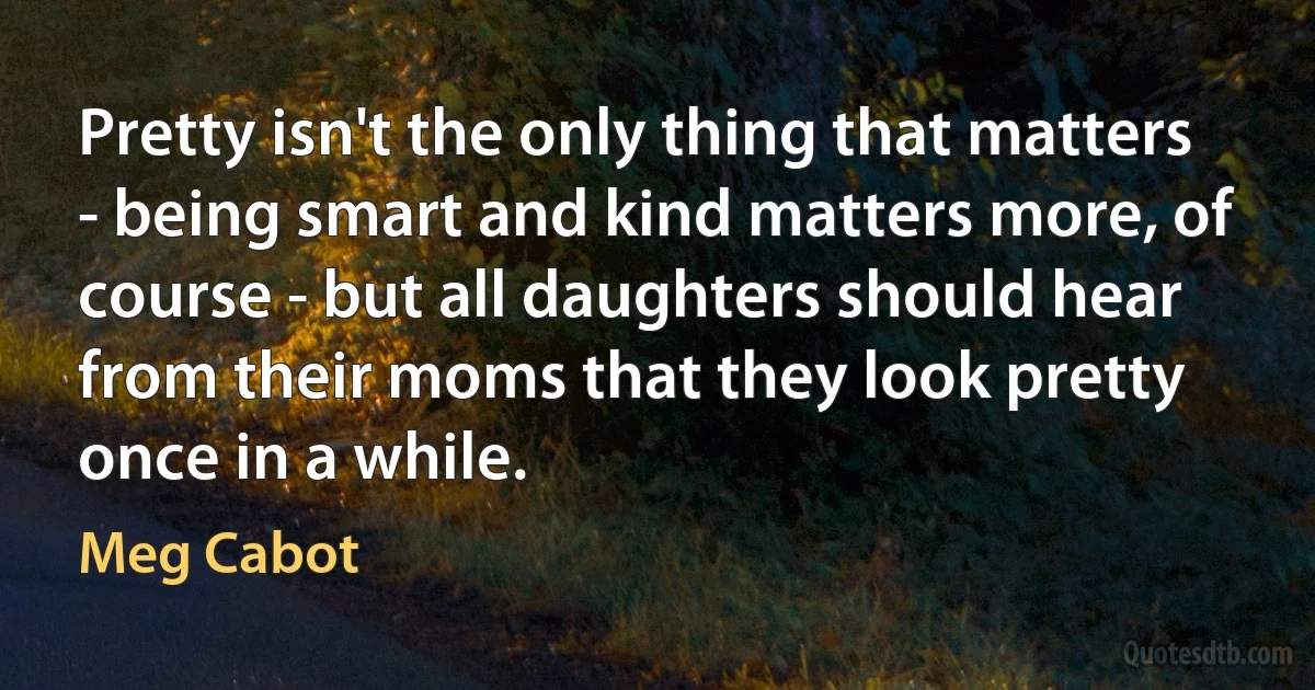 Pretty isn't the only thing that matters - being smart and kind matters more, of course - but all daughters should hear from their moms that they look pretty once in a while. (Meg Cabot)