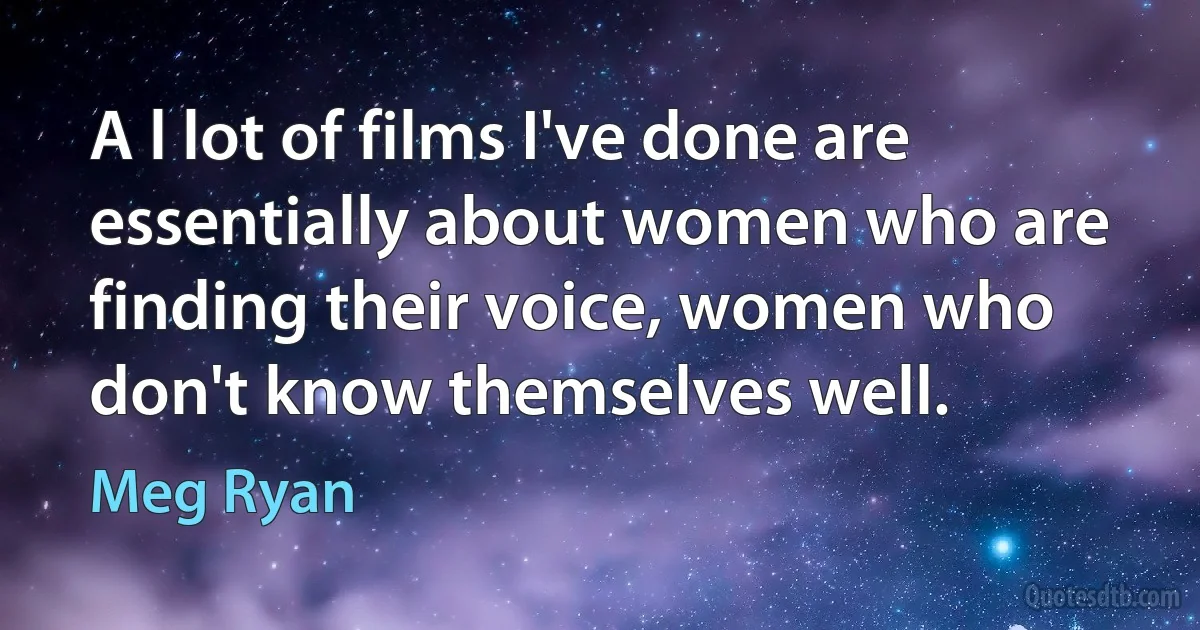 A l lot of films I've done are essentially about women who are finding their voice, women who don't know themselves well. (Meg Ryan)