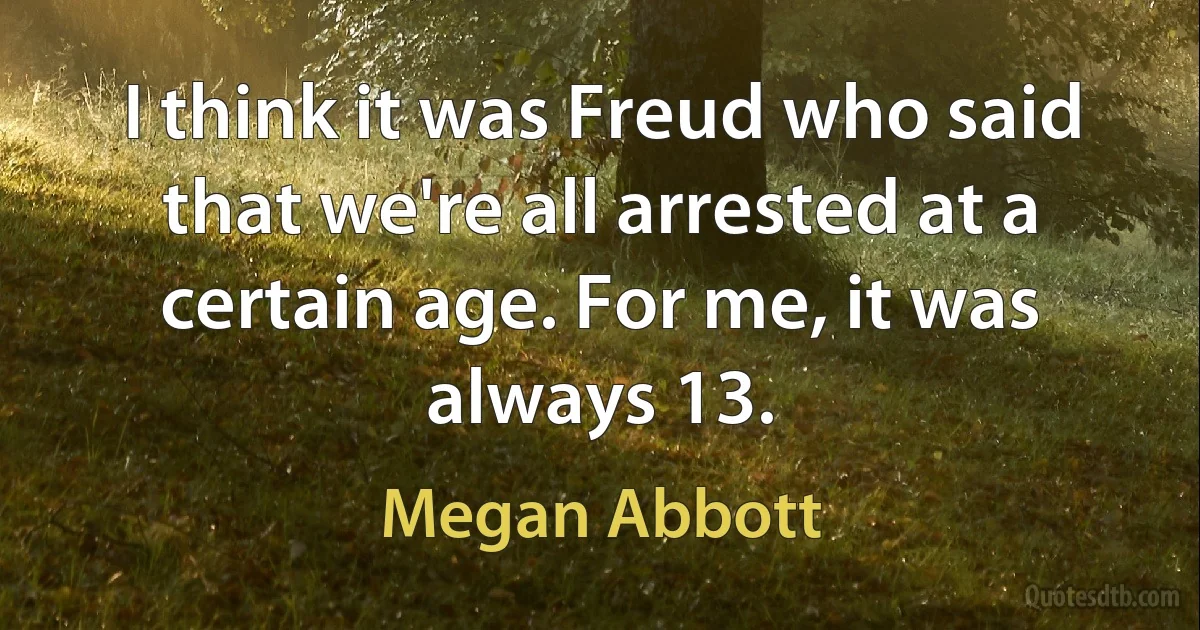 I think it was Freud who said that we're all arrested at a certain age. For me, it was always 13. (Megan Abbott)