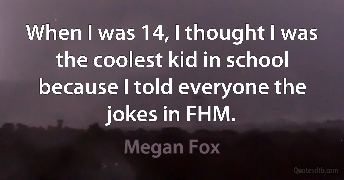 When I was 14, I thought I was the coolest kid in school because I told everyone the jokes in FHM. (Megan Fox)