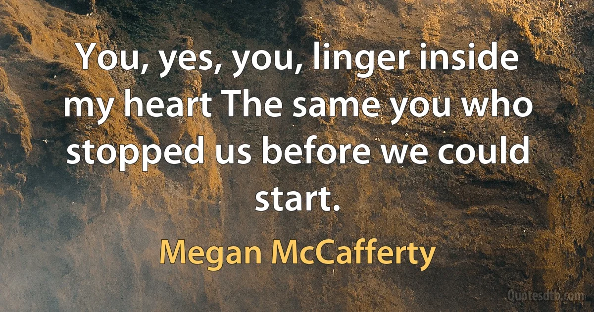 You, yes, you, linger inside my heart The same you who stopped us before we could start. (Megan McCafferty)