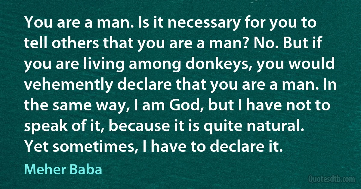 You are a man. Is it necessary for you to tell others that you are a man? No. But if you are living among donkeys, you would vehemently declare that you are a man. In the same way, I am God, but I have not to speak of it, because it is quite natural. Yet sometimes, I have to declare it. (Meher Baba)