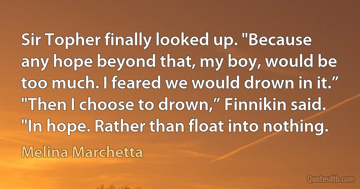 Sir Topher finally looked up. "Because any hope beyond that, my boy, would be too much. I feared we would drown in it.”
"Then I choose to drown,” Finnikin said. "In hope. Rather than float into nothing. (Melina Marchetta)