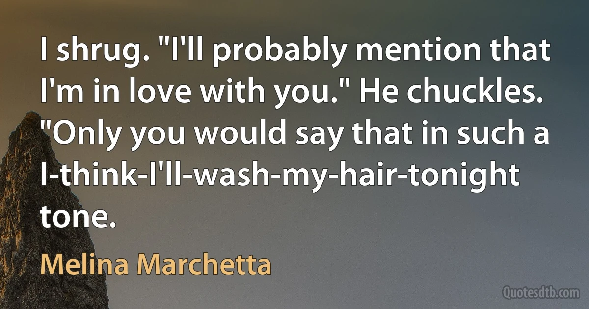 I shrug. "I'll probably mention that I'm in love with you." He chuckles. "Only you would say that in such a I-think-I'll-wash-my-hair-tonight tone. (Melina Marchetta)