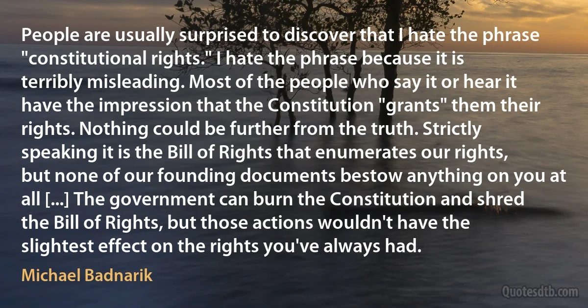 People are usually surprised to discover that I hate the phrase "constitutional rights." I hate the phrase because it is terribly misleading. Most of the people who say it or hear it have the impression that the Constitution "grants" them their rights. Nothing could be further from the truth. Strictly speaking it is the Bill of Rights that enumerates our rights, but none of our founding documents bestow anything on you at all [...] The government can burn the Constitution and shred the Bill of Rights, but those actions wouldn't have the slightest effect on the rights you've always had. (Michael Badnarik)