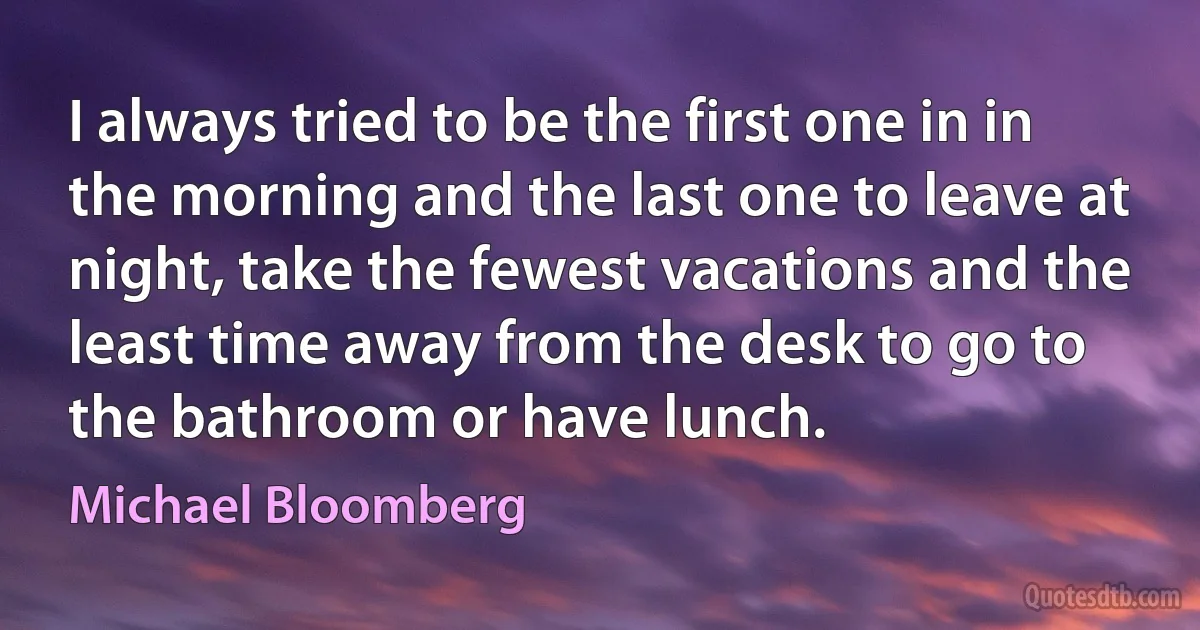 I always tried to be the first one in in the morning and the last one to leave at night, take the fewest vacations and the least time away from the desk to go to the bathroom or have lunch. (Michael Bloomberg)