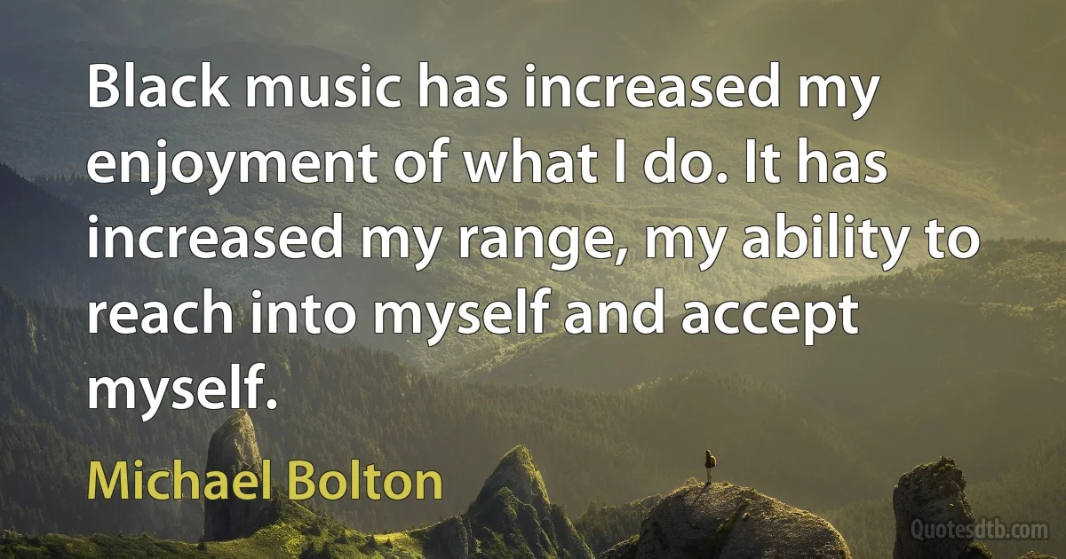 Black music has increased my enjoyment of what I do. It has increased my range, my ability to reach into myself and accept myself. (Michael Bolton)