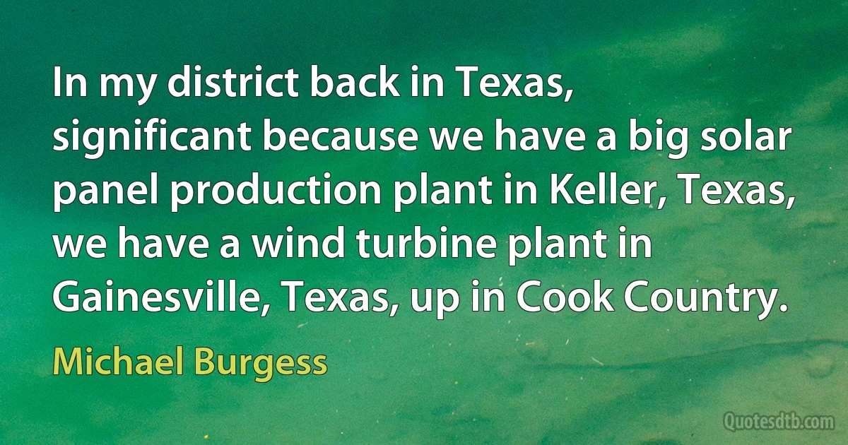 In my district back in Texas, significant because we have a big solar panel production plant in Keller, Texas, we have a wind turbine plant in Gainesville, Texas, up in Cook Country. (Michael Burgess)