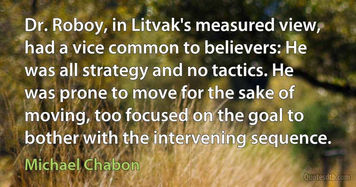 Dr. Roboy, in Litvak's measured view, had a vice common to believers: He was all strategy and no tactics. He was prone to move for the sake of moving, too focused on the goal to bother with the intervening sequence. (Michael Chabon)