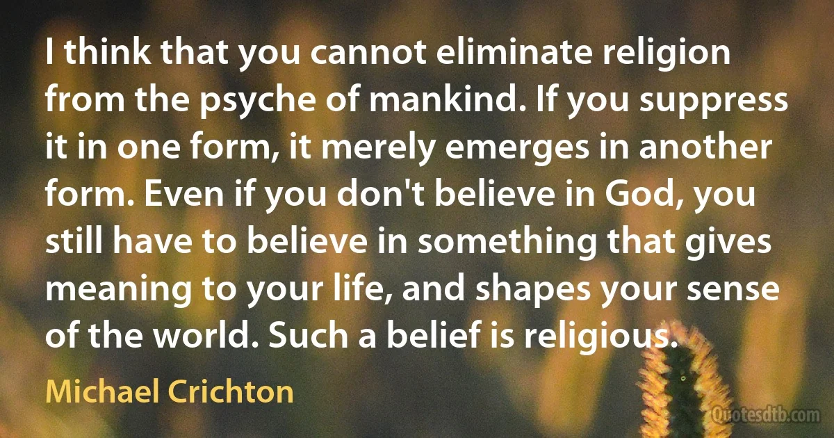 I think that you cannot eliminate religion from the psyche of mankind. If you suppress it in one form, it merely emerges in another form. Even if you don't believe in God, you still have to believe in something that gives meaning to your life, and shapes your sense of the world. Such a belief is religious. (Michael Crichton)