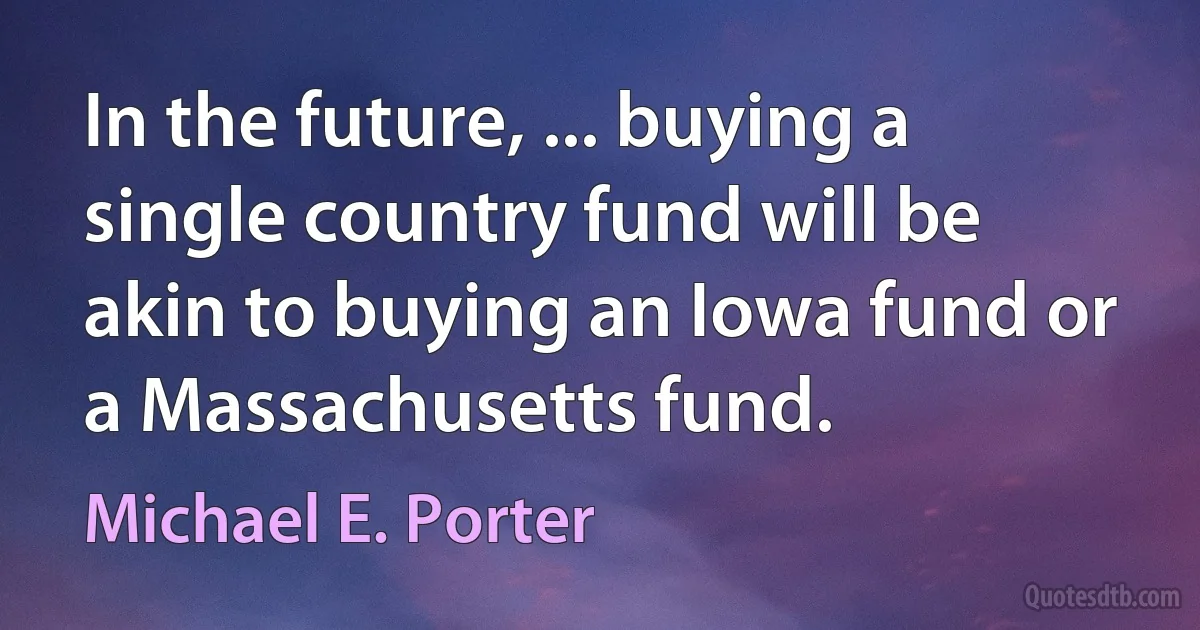 In the future, ... buying a single country fund will be akin to buying an Iowa fund or a Massachusetts fund. (Michael E. Porter)