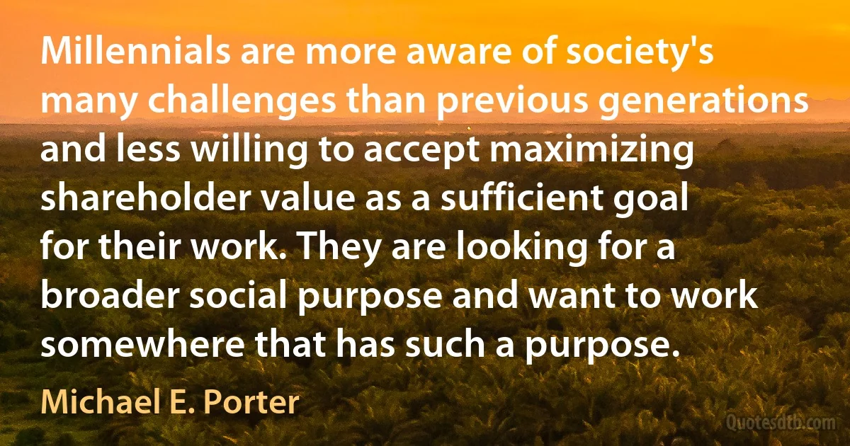 Millennials are more aware of society's many challenges than previous generations and less willing to accept maximizing shareholder value as a sufficient goal for their work. They are looking for a broader social purpose and want to work somewhere that has such a purpose. (Michael E. Porter)