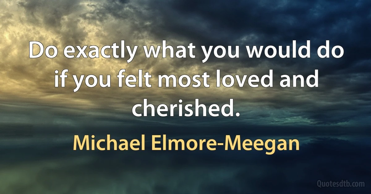 Do exactly what you would do if you felt most loved and cherished. (Michael Elmore-Meegan)