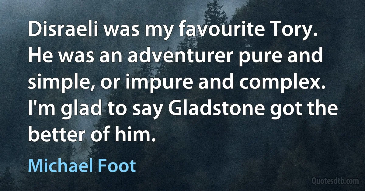 Disraeli was my favourite Tory. He was an adventurer pure and simple, or impure and complex. I'm glad to say Gladstone got the better of him. (Michael Foot)