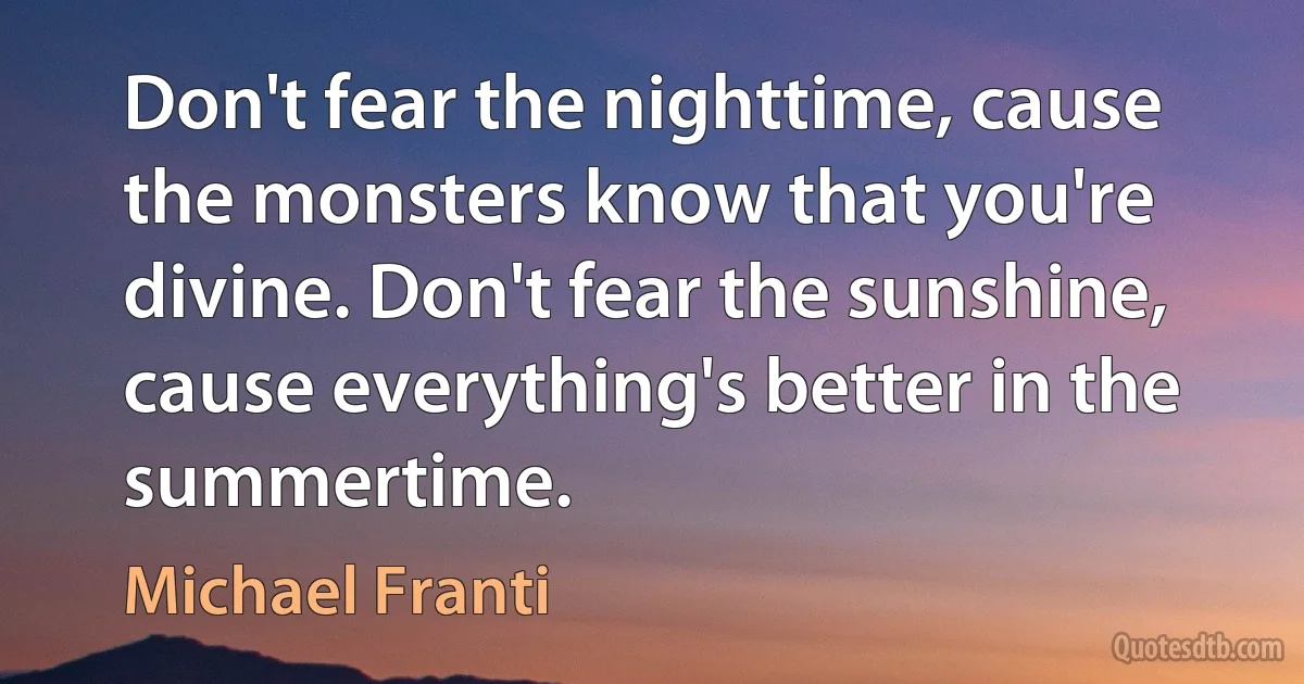 Don't fear the nighttime, cause the monsters know that you're divine. Don't fear the sunshine, cause everything's better in the summertime. (Michael Franti)