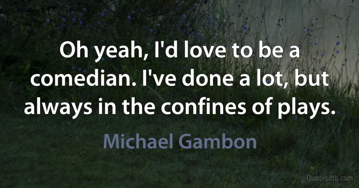 Oh yeah, I'd love to be a comedian. I've done a lot, but always in the confines of plays. (Michael Gambon)