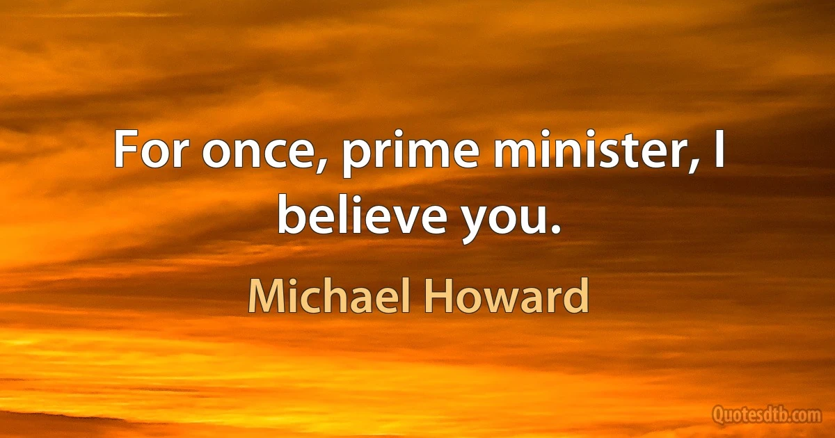 For once, prime minister, I believe you. (Michael Howard)