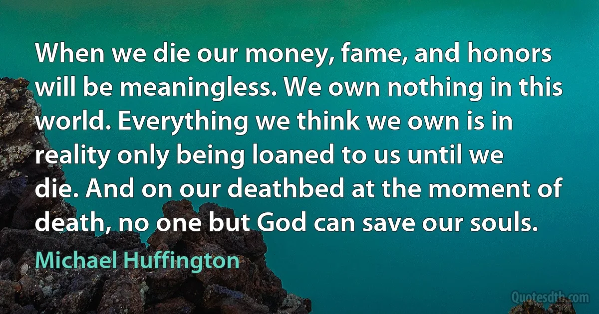 When we die our money, fame, and honors will be meaningless. We own nothing in this world. Everything we think we own is in reality only being loaned to us until we die. And on our deathbed at the moment of death, no one but God can save our souls. (Michael Huffington)