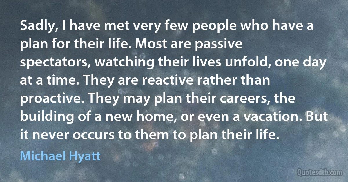 Sadly, I have met very few people who have a plan for their life. Most are passive spectators, watching their lives unfold, one day at a time. They are reactive rather than proactive. They may plan their careers, the building of a new home, or even a vacation. But it never occurs to them to plan their life. (Michael Hyatt)