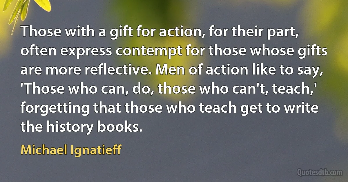 Those with a gift for action, for their part, often express contempt for those whose gifts are more reflective. Men of action like to say, 'Those who can, do, those who can't, teach,' forgetting that those who teach get to write the history books. (Michael Ignatieff)