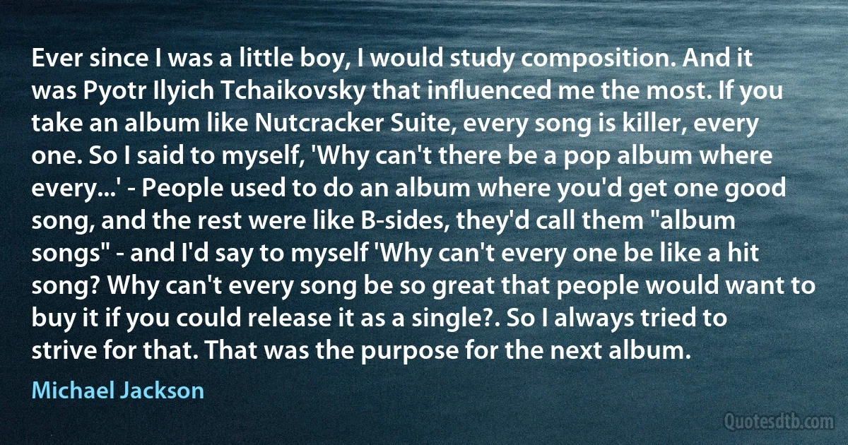 Ever since I was a little boy, I would study composition. And it was Pyotr Ilyich Tchaikovsky that influenced me the most. If you take an album like Nutcracker Suite, every song is killer, every one. So I said to myself, 'Why can't there be a pop album where every...' - People used to do an album where you'd get one good song, and the rest were like B-sides, they'd call them "album songs" - and I'd say to myself 'Why can't every one be like a hit song? Why can't every song be so great that people would want to buy it if you could release it as a single?. So I always tried to strive for that. That was the purpose for the next album. (Michael Jackson)