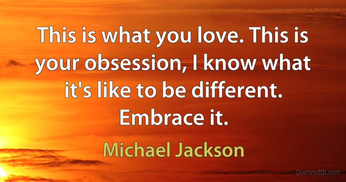 This is what you love. This is your obsession, I know what it's like to be different. Embrace it. (Michael Jackson)