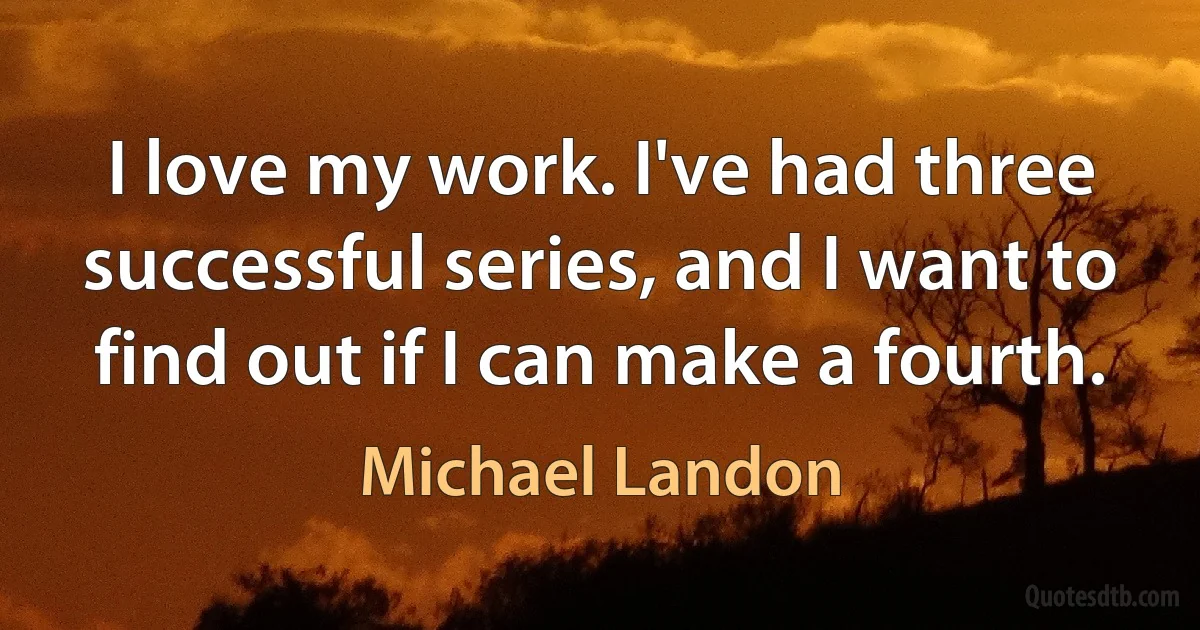 I love my work. I've had three successful series, and I want to find out if I can make a fourth. (Michael Landon)