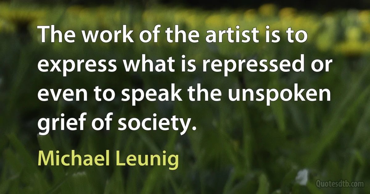 The work of the artist is to express what is repressed or even to speak the unspoken grief of society. (Michael Leunig)