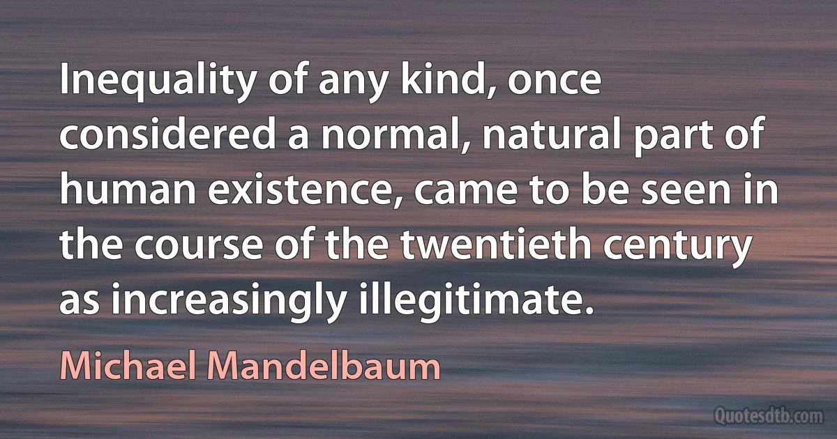 Inequality of any kind, once considered a normal, natural part of human existence, came to be seen in the course of the twentieth century as increasingly illegitimate. (Michael Mandelbaum)