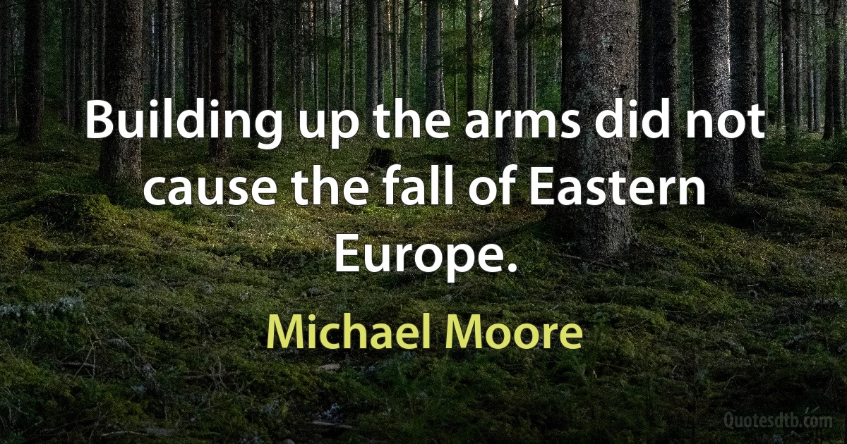 Building up the arms did not cause the fall of Eastern Europe. (Michael Moore)