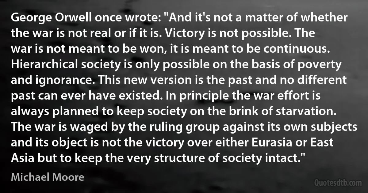 George Orwell once wrote: "And it's not a matter of whether the war is not real or if it is. Victory is not possible. The war is not meant to be won, it is meant to be continuous. Hierarchical society is only possible on the basis of poverty and ignorance. This new version is the past and no different past can ever have existed. In principle the war effort is always planned to keep society on the brink of starvation. The war is waged by the ruling group against its own subjects and its object is not the victory over either Eurasia or East Asia but to keep the very structure of society intact." (Michael Moore)