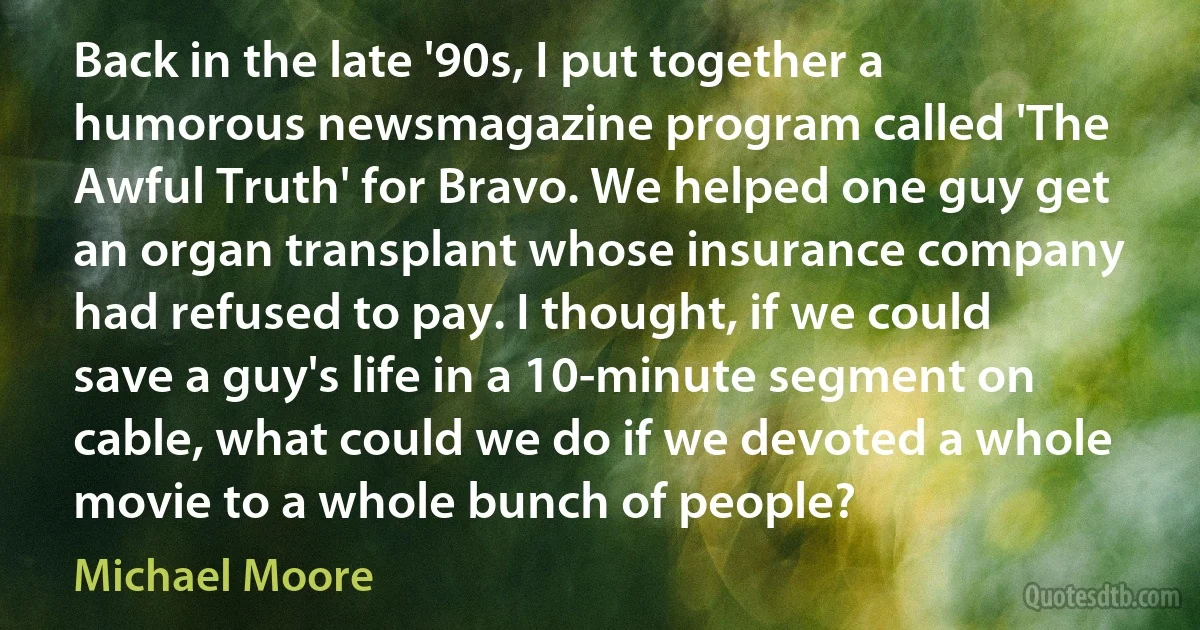 Back in the late '90s, I put together a humorous newsmagazine program called 'The Awful Truth' for Bravo. We helped one guy get an organ transplant whose insurance company had refused to pay. I thought, if we could save a guy's life in a 10-minute segment on cable, what could we do if we devoted a whole movie to a whole bunch of people? (Michael Moore)