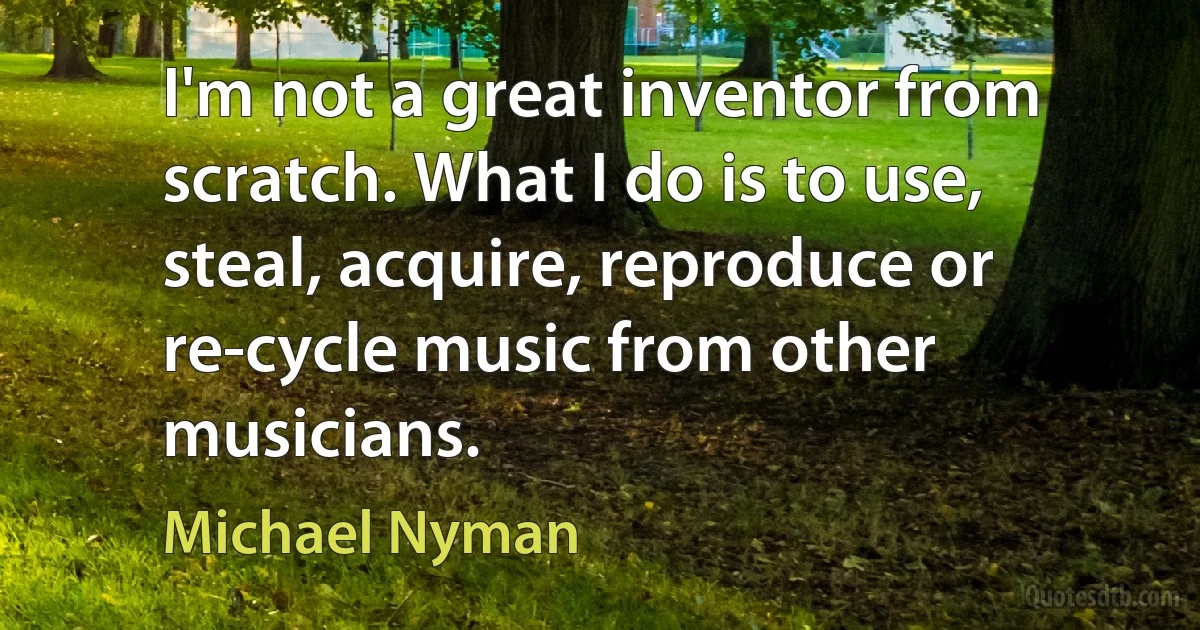 I'm not a great inventor from scratch. What I do is to use, steal, acquire, reproduce or re-cycle music from other musicians. (Michael Nyman)