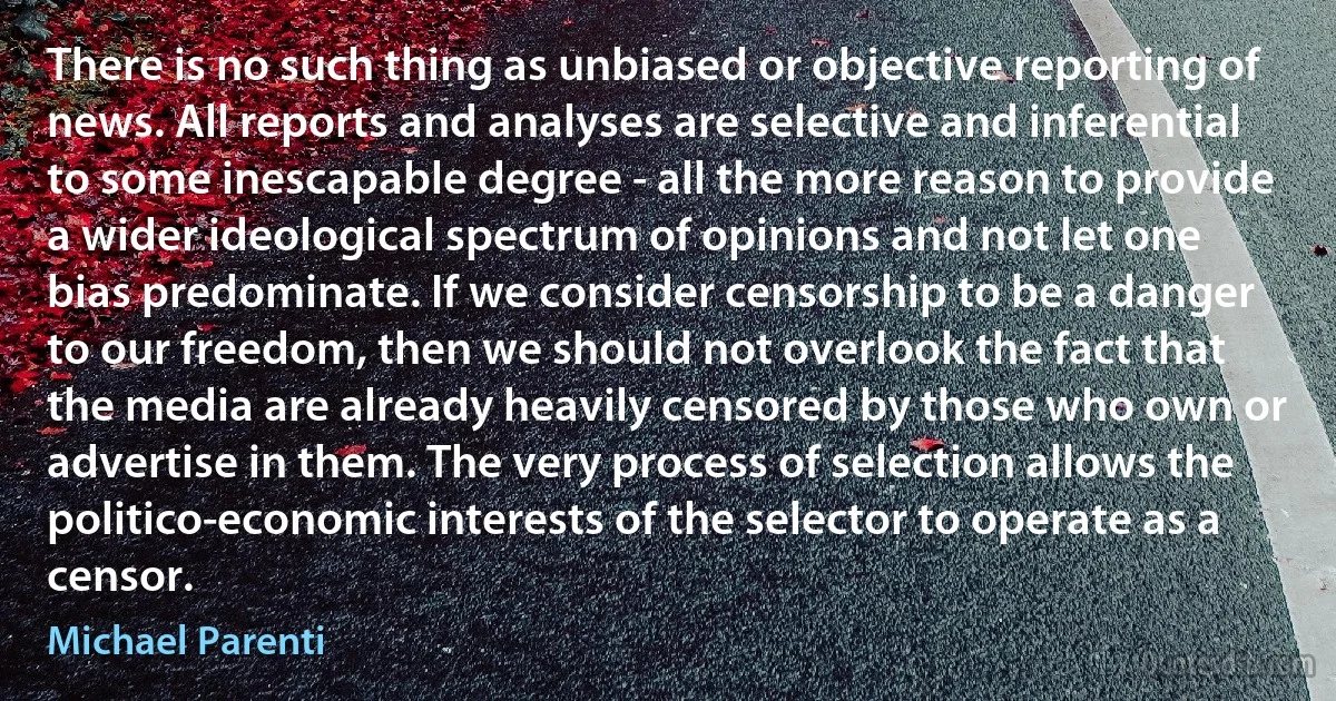 There is no such thing as unbiased or objective reporting of news. All reports and analyses are selective and inferential to some inescapable degree - all the more reason to provide a wider ideological spectrum of opinions and not let one bias predominate. If we consider censorship to be a danger to our freedom, then we should not overlook the fact that the media are already heavily censored by those who own or advertise in them. The very process of selection allows the politico-economic interests of the selector to operate as a censor. (Michael Parenti)