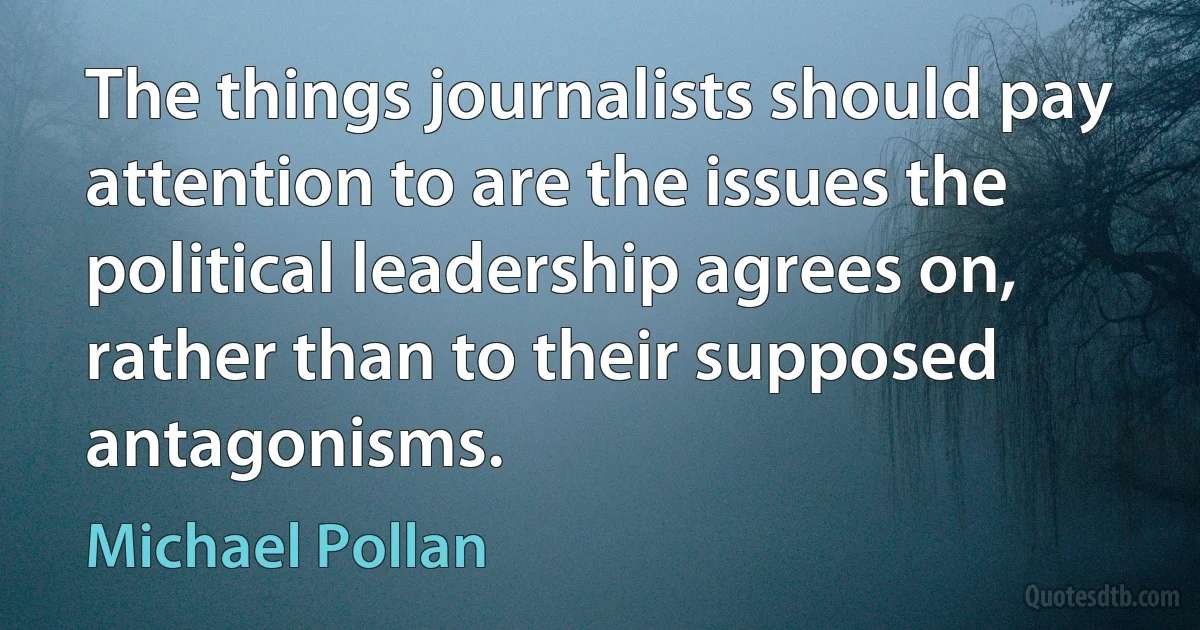 The things journalists should pay attention to are the issues the political leadership agrees on, rather than to their supposed antagonisms. (Michael Pollan)