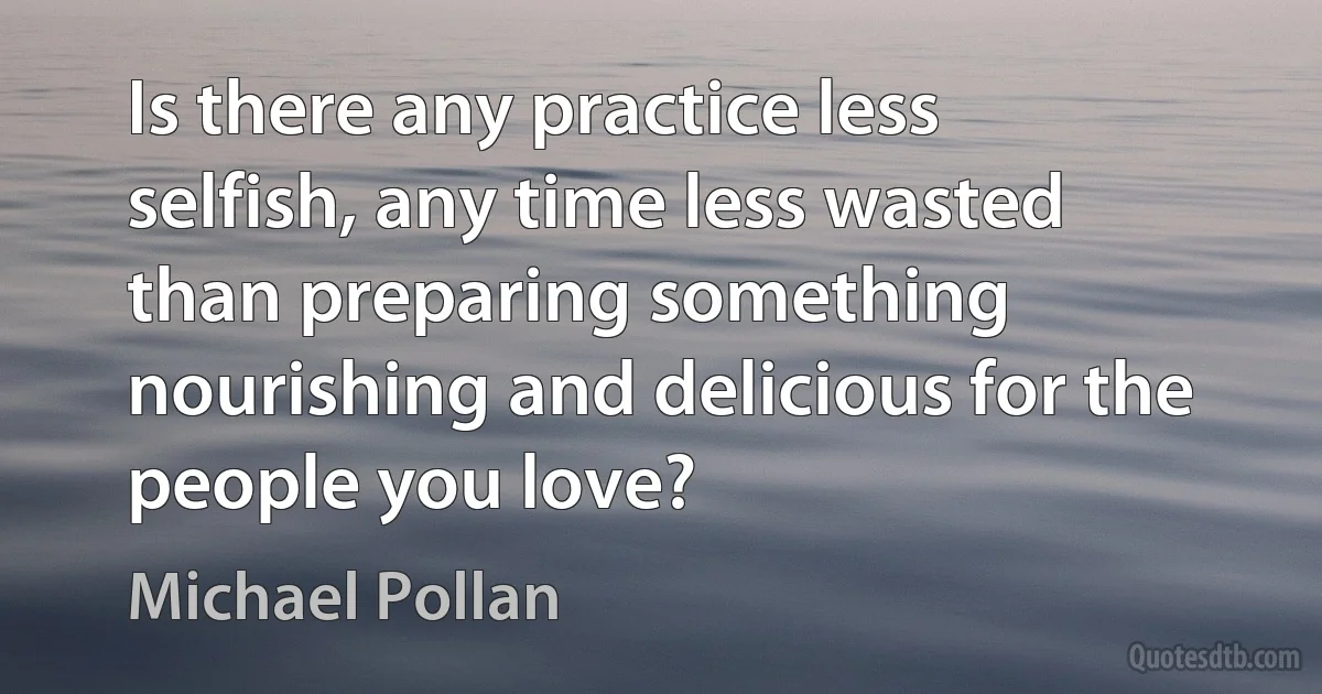 Is there any practice less selfish, any time less wasted than preparing something nourishing and delicious for the people you love? (Michael Pollan)