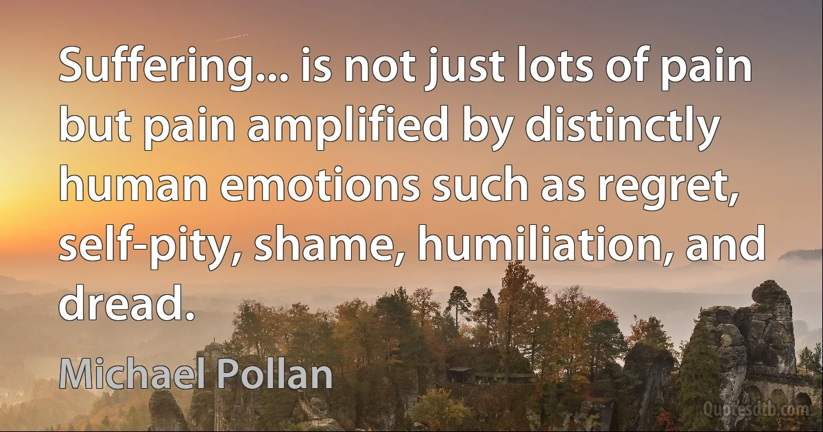 Suffering... is not just lots of pain but pain amplified by distinctly human emotions such as regret, self-pity, shame, humiliation, and dread. (Michael Pollan)