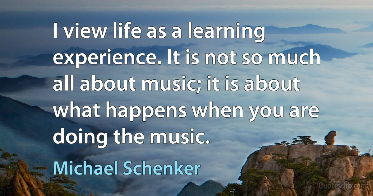 I view life as a learning experience. It is not so much all about music; it is about what happens when you are doing the music. (Michael Schenker)