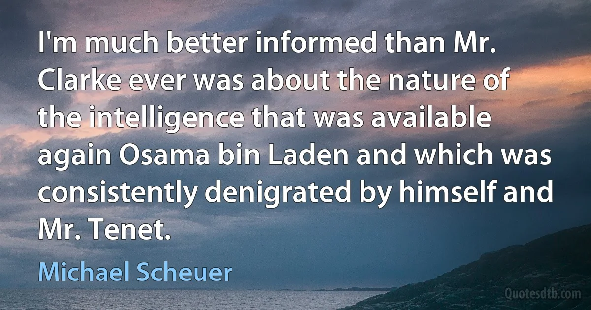 I'm much better informed than Mr. Clarke ever was about the nature of the intelligence that was available again Osama bin Laden and which was consistently denigrated by himself and Mr. Tenet. (Michael Scheuer)