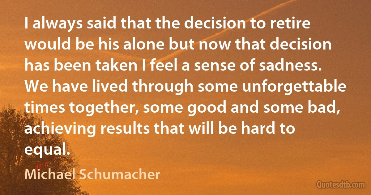 I always said that the decision to retire would be his alone but now that decision has been taken I feel a sense of sadness. We have lived through some unforgettable times together, some good and some bad, achieving results that will be hard to equal. (Michael Schumacher)