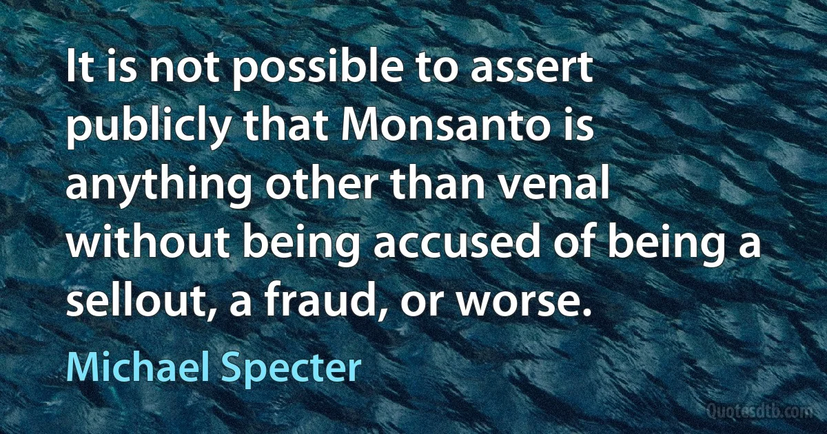 It is not possible to assert publicly that Monsanto is anything other than venal without being accused of being a sellout, a fraud, or worse. (Michael Specter)