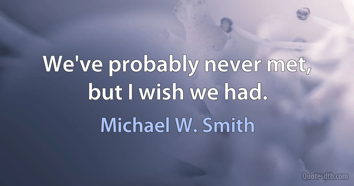 We've probably never met, but I wish we had. (Michael W. Smith)