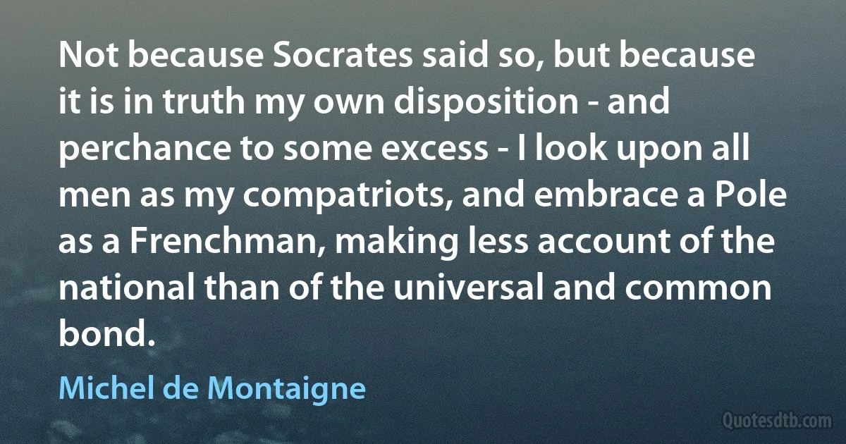 Not because Socrates said so, but because it is in truth my own disposition - and perchance to some excess - I look upon all men as my compatriots, and embrace a Pole as a Frenchman, making less account of the national than of the universal and common bond. (Michel de Montaigne)