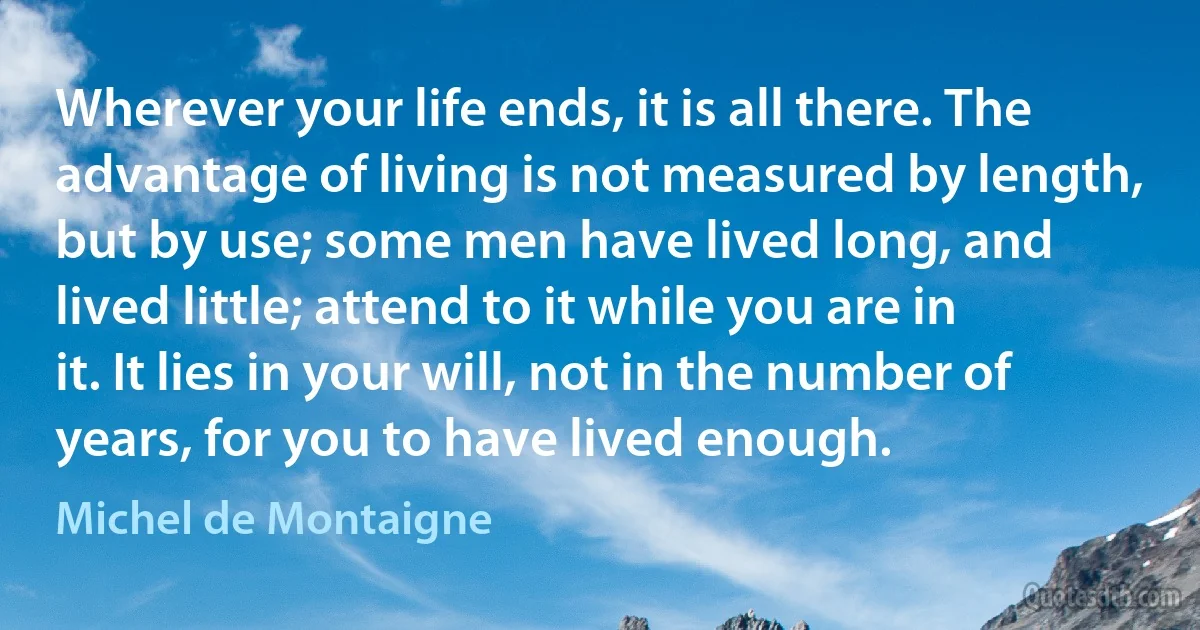 Wherever your life ends, it is all there. The advantage of living is not measured by length, but by use; some men have lived long, and lived little; attend to it while you are in it. It lies in your will, not in the number of years, for you to have lived enough. (Michel de Montaigne)