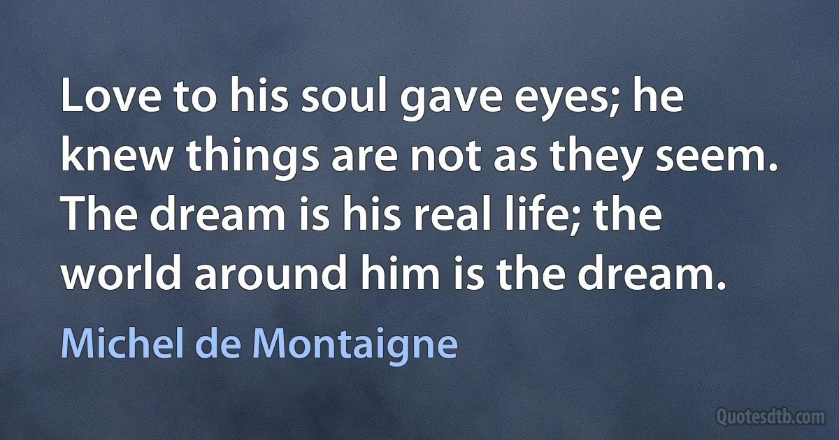 Love to his soul gave eyes; he knew things are not as they seem. The dream is his real life; the world around him is the dream. (Michel de Montaigne)