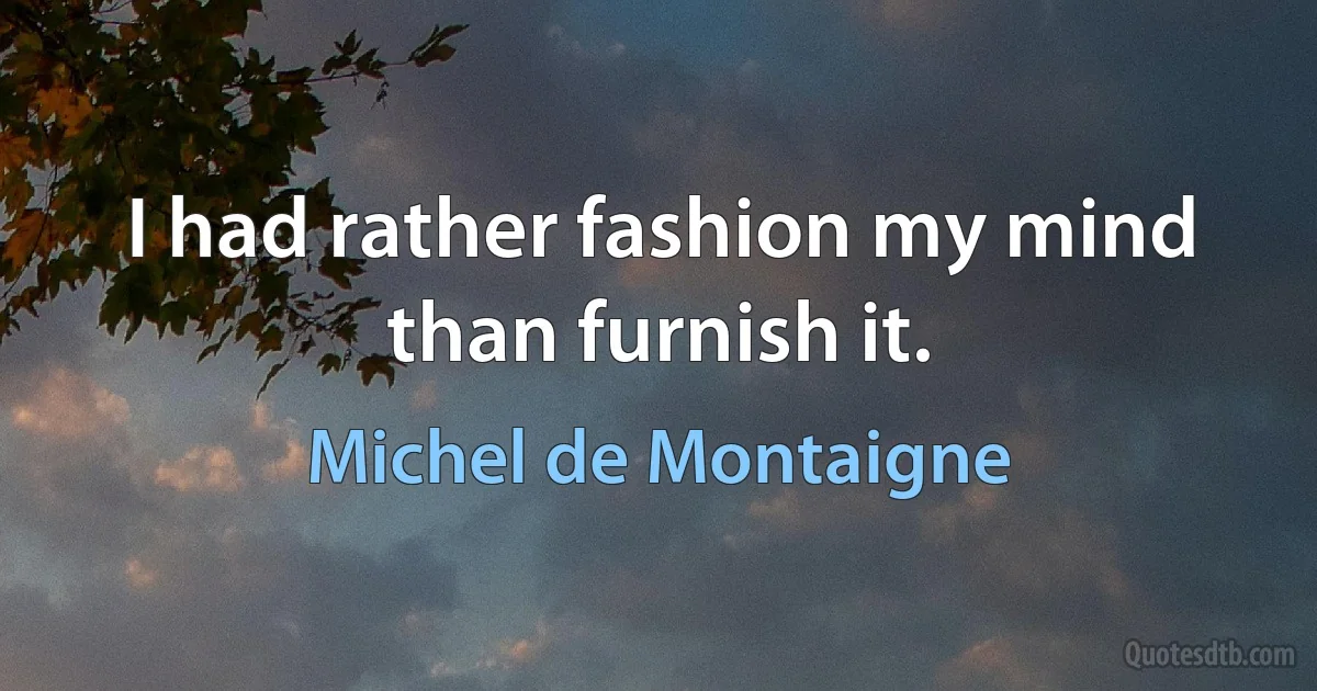 I had rather fashion my mind than furnish it. (Michel de Montaigne)