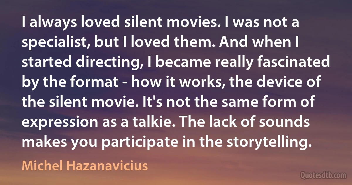 I always loved silent movies. I was not a specialist, but I loved them. And when I started directing, I became really fascinated by the format - how it works, the device of the silent movie. It's not the same form of expression as a talkie. The lack of sounds makes you participate in the storytelling. (Michel Hazanavicius)