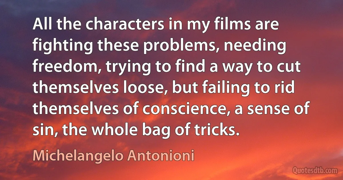 All the characters in my films are fighting these problems, needing freedom, trying to find a way to cut themselves loose, but failing to rid themselves of conscience, a sense of sin, the whole bag of tricks. (Michelangelo Antonioni)