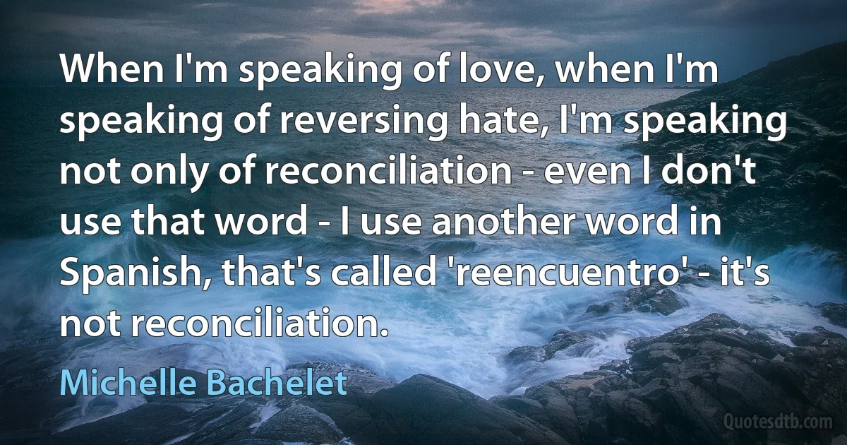 When I'm speaking of love, when I'm speaking of reversing hate, I'm speaking not only of reconciliation - even I don't use that word - I use another word in Spanish, that's called 'reencuentro' - it's not reconciliation. (Michelle Bachelet)